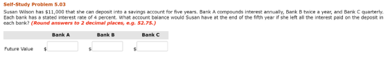 Self-Study Problem 5.03 Susan Wilson has $11,000 that she can deposit into a savings account for five years. Bank A compounds interest annually, Bank B twice a year, and Bank C quarterly Each bank has a stated interest rate of 4 percent. What account balance would Susan have at the end of the fifth year if she left all the interest paid on the deposit in each bank? (Round answers to 2 decimal places, e.g. 52.75.) Bank A Bank B Bank C Future Value