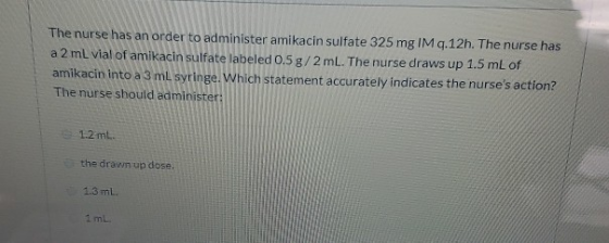 The nurse has an order to administer amikacin sulfate 325 mg IM q.12h. The nurse has a 2 mL vial of amikacin sulfate labeled