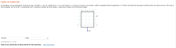 Chapter 30, Proble 034 In the figure, a long rectangular conducting loop, of width L 20 cm, resistance R 11 2, and mass m 0,10 kg, is hung in a horizontal, uniform magnetic field of magnitude 1.3 T that is directed into the page and that exists only above line aa. The loop is then dropped: ng its fall, it accelerates until it reeches e certain terminal speed vt. Ignoring air drag, find the terminel speed Number Units the tolerance is +/-2% Click if you would like to show Work for this question: Open Show Work