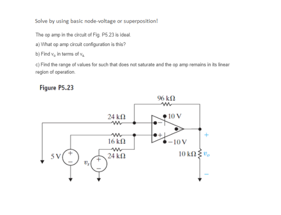 Solve by using basic node-voltage or superposition! The op amp in the circuit of Fig. P5.23 is ideal. a) What op amp circuit configuration is this? b) Find vo in terms of vs c) Find the range of values for such that does not saturate and the op amp remains in its linear region of operation. Figure P5.23 96 kΩ 24 kΩ 10 V 16 kΩ 10V 24 kΩ