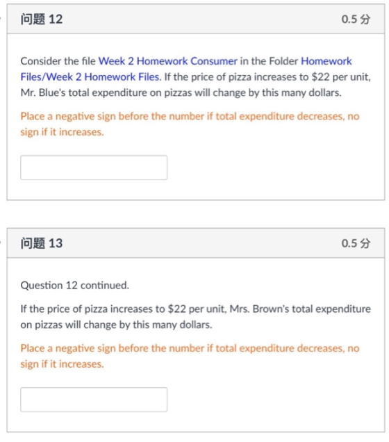 问题12 0.5分 Consider the file Week 2 Homework Consumer in the Folder Homework Files/Week 2 Homework Files. If the price of pizza increases to $22 per unit, Mr. Blues total expenditure on pizzas will change by this many dollars Place a negative sign before the number if total expenditure decreases, no sign if it increases. 问题13 0.5分 Question 12 continued. If the price of pizza increases to $22 per unit, Mrs. Browns total expenditure on pizzas will change by this many dollars. Place a negative sign before the number if total expenditure decreases, no sign if it increases.