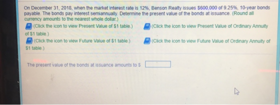 On December 31, 2018, when the market interest rate is 12%, Benson Realty issues $600,000 of 9.25%, 10-year bonds payable. Th