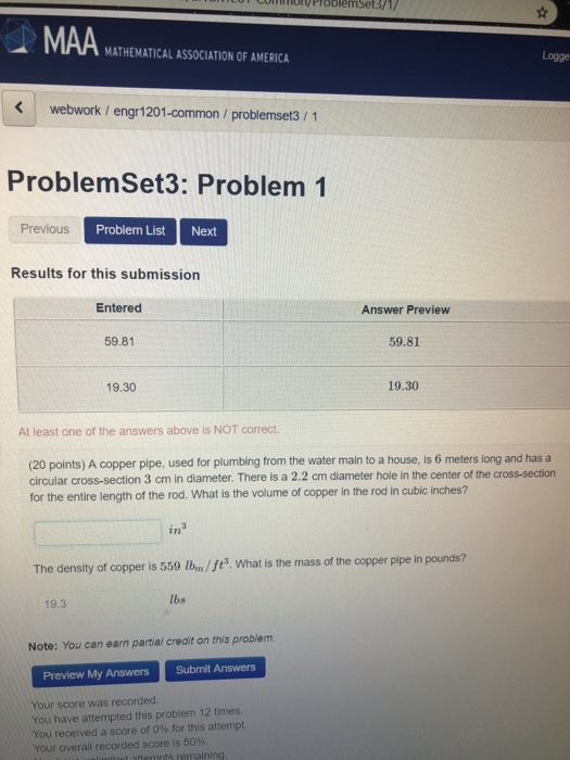 PIoblemSet3/1/ MAA MATHEMATICAL ASSOCIATION OF AMERICA Logge webwork /engr1201-common / problemset3/1 ProblemSet3: Problem 1 Previous Problem List Next Results for this submission Entered Answer Preview 59.81 59.81 19.30 19.30 At least one of the answers above is NOT correct the water main to a house, is 6 meters long and has a (20 points) A copper pipe, circular cross-section 3 cm in diameter. There is a 2.2 cm diameter hole in the center of the cross-section for the entire length of the rod. What is the volume of copper in the rod in cubic inches? used for plumbing from in3 The density of copper is 559 1bm/ ft. What is the mass of the copper pipe in pounds? 19.3 lbs Note: You can earn partial credit on this problem Submit Answers Preview My Answers Your score was recorded You have attempted this problem 12 times You received a score of 0% for this attempt. Your overall recorded score is 50%