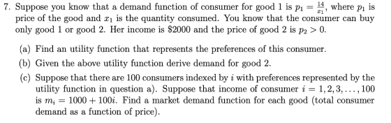 7. Suppose you know that a demand function of consumer for good 1 is p-, where pi is price of the good and xi is the quantity consumed. You know that the consumer can buy only good 1 or good 2. Her income is $2000 and the price of good 2 is P2 〉 0. (a) Find an utility function that represents the preferences of this consumer (b) Given the above utility function derive demand for good 2. (c) Suppose that there are 100 consumers indexed by i with preferences represented by the utility function in question a). Suppose that income of consumer i -1,2,3,..., 100 is mi-1000 + 100i. Find a market demand function for each good (total consumer demand as a function of price).