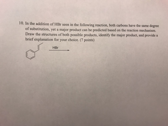 10. In the addition of HBr seen in the followin g reaction, both carbons have the same degree of substitution, yet a major product can be predicted based on the reaction mechanism. brief explanation for your choice. (7 points) HBr