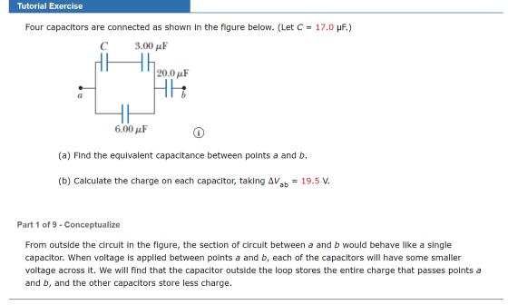 Tutorial Exercise Four capacitors are connected as shown in the figure below. (Let C = 17.0 uF.) C 3.00 uF 20.0 uF 6.00 uF (a
