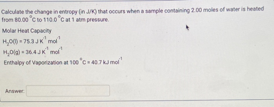 Calculate the change in entropy (in J/K) that occurs when a sample containing 2.00 moles of water is heated from 80.00 °C to