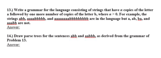 13.) Write a grammar for the language consisting of strings that have n copies of the letter a followed by one more number of copies of the letter b, where n>0. For example, the strings abb, aaaabbbbb, and aaaaaaaabbbbbbbbb are in the language but a, ab, ba, and aaabb are not. Answer the aaaaaabbbbbbbh are in the languagebr 14.) Draw parse trees for the sentences abb and aabbb, as derived from the grammar of Problem 13. Answer: