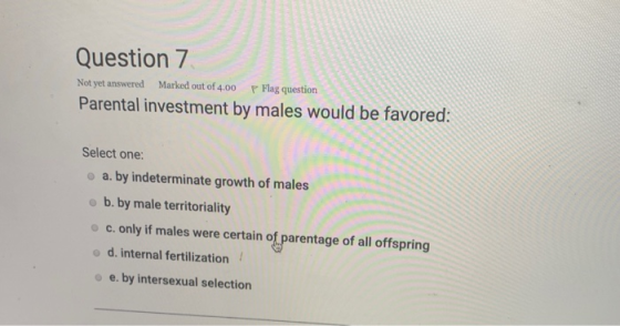 Question 7 Not yet answered Marked out of 4.00 P Flag question Parental investment by males would be favored: Select one: a.