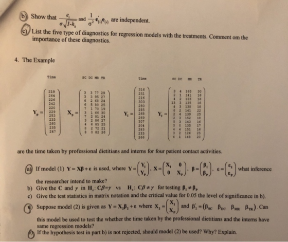 Show that are in List the five type of diagnostics for regression models with the treatments, Comment om the importance of these diagnostics. 4. The Example Tine Time 219 264 226 242 220 -229 253 233 260 235 247 3 3 77 29 3 3 95 27 6 2 68 24 6 5 80 25 7 1 70 19 X 3 1 66 30 7 2 01 24 3 2 86 27 4 6 85 25 8 2 72 21 8 0 82 26 316 251 216 303 280 285 34 163 30 2 1 141 16 4 2 135 1 13 3 135 16 43 138 1 6 2 141 22 Y,-| 268 | Y, 2 4 139 25 269 307 204 283 233 266 2 3 152 18 53 143 1 S 0 135 17 4 4 151 16 2 126 25 1 148 20 are the time taken by professional dietitians and interns for four patient contact activities. @wmodel (l) Y.xp+ε sused, where Y-Q), x.匼 小4M. ‘+9what inference . ε 16,1 what inference the researcher intend to make? b) Give the C and γ in H. Cßay vs H. CB+γ for testing βι«p c) Give the test statistics in matrix notation and the critical value for 0.05 the level of significance in b). Suppose model (2) is given as YeXJ, + ε wherex-G] and β:-(ßsc ßDC βΜ ßTR) Can this model be used to test the whether the time taken by the professional dietitians and the interns have same regression models? If the hypothesis test in part b) is not rejected, should model (2) be used? Why? Explain