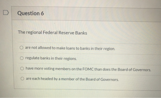 Question 6 The regional Federal Reserve Banks O are not allowed to make loans to banks in their region. O regulate banks in t
