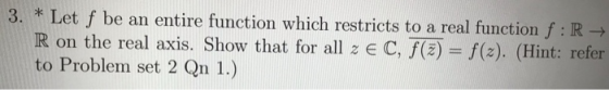 3. * Let f be an entire function which restricts to a real function f:R R on the real axis. Show that for all z e C, f(z) = f