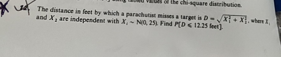 uiing lavieu valués of the chi-square distribution The distance in feet by which a parachutist misses a target is D = Vxi + x3, where X and X2 are independent with X~N(0, 25). Find P[D < 12.25 feet].