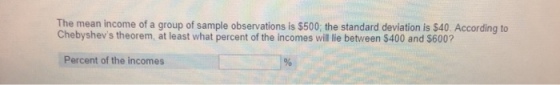 The mean income of a group of sample observations is $500: the standard deviation is $40. According to Chebyshevs theorem, at least what percent of the incomes wil lie between $400 and $600? Percent of the incomes