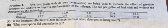 . Five cars (each with its own peculiarities) are being used to evaluate the effect of gasoline Problem d addiive to improve performance) on the mileage. The run per gallon of fuel with and without the detergent are the following: Fith Without 18.1 17.2 10.0 9.4 7.8 8.3 22.4 20.1 25.8 27.0 (a) is the detergent effective? (Does mileage increase when detergent is being used?) (b) What assumption did you make in (a)?