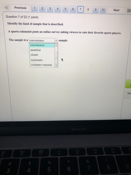 Previous 1 2 3 4 5 6 7 8 9 10 Next Question 7 of 22 (1 point) Identify the kind of sample that is described. A sports columnist posts an online survey asking viewers to rate their favorite sports players. The sample is a convenience v sample. convenience stratified cluster systematic voluntary response Tim 03 8 3 4
