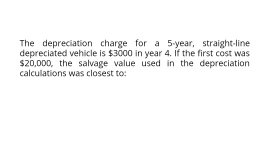 The depreciation charge for a 5-year, straight-line depreciated vehicle is $3000 in year 4. If the first cost was $20,000, th