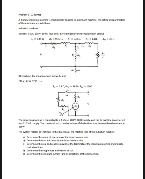 Problem 5 (10 points A 3 phase induction machine is mechanically coupled to a dc shunt machine. The rating and parameters of the machines are as follows: Induction machine 3 phase, 5 kVA, 208 V, 60 Hz, four-pole, 1746 rpm (equivalent circuit shown below) Air gap DC machine: (dc shunt machine shown below) 220 V, 5 kW, 1750 rpm R.-0.4 ?, Rf,-1000, Rfc-100? SW tw The induction machine is connected to a 3 phase, 208 V, 60 Hz supply, and the dc machine is connected to a 220 V dc supply. The rotational loss of each machine of the M-G set may be considered constant at 225W The system rotates at 1710 rpm in the direction of the rotating field of the induction machine Determine the mode of operation of the induction machine Determine the current taken by the induction machine Determine the real and reactive power at the terminals of the induction machine and indicate their directions Determine the copper loss in the rotor circuit Determine the armature current (and its direction) of the dc machine a) b) c) d) e)