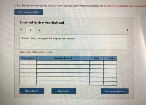 2. & 3. Record the necessary entries in the Journal Entry Worksheet below. (If no entry is required for a transacti View transaction list Journal entry worksheet 2 Record the contingent liability for warranties. Note: Enter debits before credits. Transaction General Journal Debit Credit Record entry Clear entry View general journal