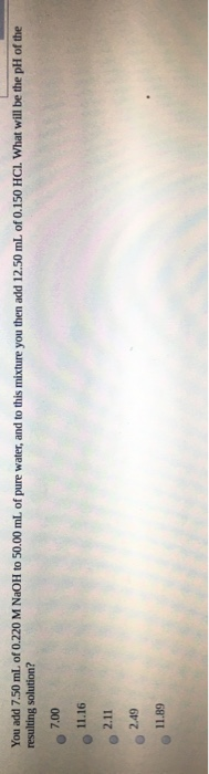 You add 7.50 ml of 0.220 M NaOH to 50.00 mL of pure water, and to this mixture you then add 12.50 ml of 0.150 HCI. What will