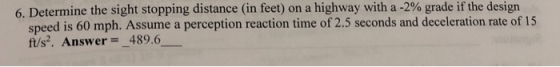 6. Determine the sight stopping distance (in feet) on a highway with a-2% grade if the design speed is 60 mph. Assume a perception reaction time of2 ft/s2. Answer-489.6