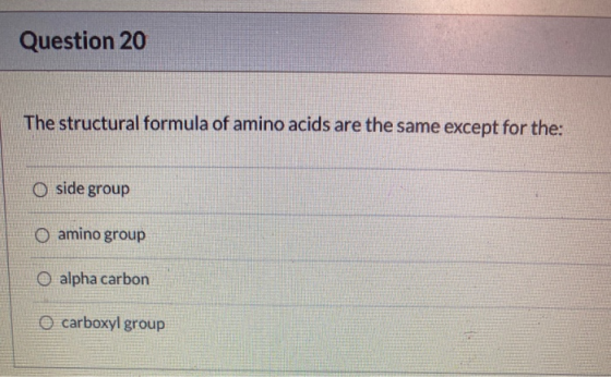 Question 20 The structural formula of amino acids are the same except for the: O side group O amino group O alpha carbon carb