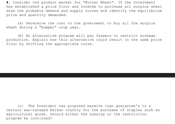 4. Consider the product market for Winter Wheat. If the Government has established a price floor and intends to purchase all surplus wheat draw the probable demand and supply curves and identify the equilibrium price and quantity demanded. (a) Determine the cost to the government to buy all the surplus wheat during a bumper crop year (b) An alternative program wil1 pay farmers to restrict acreage production. Explain how this alternative could result in the same price floor by shifting the appropriate curve (c) The President has proposed massive loan guarantees to a certain war-ravaged Balkan country for the purchase of staples such as agricultural goods. Should either the subsidy or the restriction program be continued?