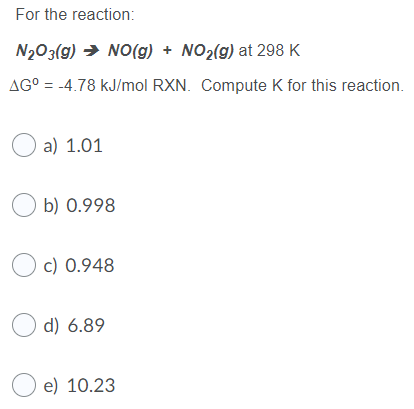 For the reaction: N2O3(g) → NO(g) + NO2(g) at 298 K AG° = -4.78 kJ/mol RXN. Compute K for this reaction. a) 1.01 Ob) 0.998 O