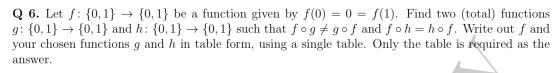 = Q 6. Let f: {0,1} + {0,1} be a function given by f(0) = 0 = f(1). Find two (total) functions g: {0,1} +{0,1} and h: {0,1} +