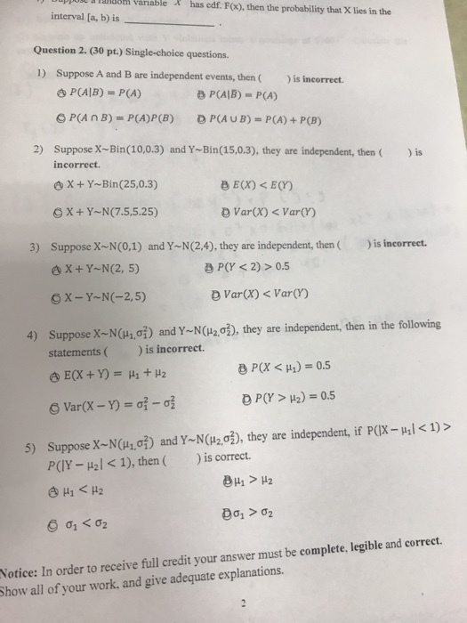 ppolt & Taluom Variable has edf. F(x), then the probability that X lies in the interval [a, b) is Question 2. 30 pt.) Single-choice questions 1) Suppose A and B are independent events, then)is incorrect. P(AIB) = P(A) B P(AB)- P(A) D PCA u B) = P(A) + P(B) e P(A B)-P(A)P(B) 2) Suppose X-Bin(10,0.3) and Y-Bin(15,0.3), they are independent, thenis incorrect. oX+Y-Bin(25,0.3) GX+Y-N(7.5,5.25) D VarX)VarCr) 3) Suppose X N(0,1) and YN(2,4), they are independent, then is incorrecet X + Y~N(2, 5) B P(Y <2)>0.5 X-Y-N(-2,5) Varx)Var(r) 4) Suppose x N(H,0) and YN(H20), they are independent, then in the following statementsis incorrect. P(X < μ.) = 0.5 Suppose X-N(u1,of) and Y-N(u203), they are independent, if p(X-μ|く1) > PCIY-μ| < 1), then ( 5) )ǐs correct. Notice: In order to receive full credit your answer must be complete, legible and correct. Show all of your work, and give adequate explanations.