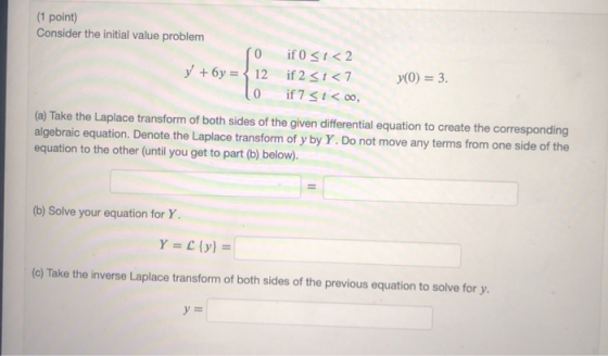 (1 point) Consider the initial value problem O +6y= {12 lo if o Si<2 if 251<7 if 7 31<00, y(0) = 3. (a) Take the Laplace tran