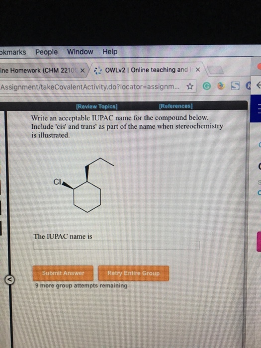 okmarks People Window Help ine Homework (CHM 2210 x./ 0wLv2 | Online teaching and Assignment/takeCovalentActivity.do?locator assignm.. S Review Topics] References] Write an acceptable IUPAC name for the compound below Include cis and trans as part of the name when stereochemistry is illustrated CI The IUPAC name is Submit AnswerRetry Entire Group 9 more group attempts remaining