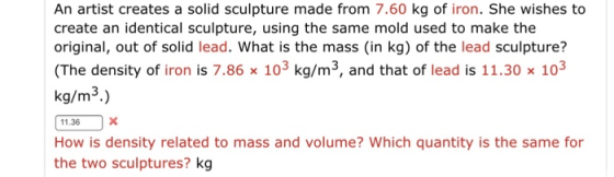 An artist creates a solid sculpture made from 7.60 kg of iron. She wishes to create an identical sculpture, using the same mold used to make the original, out of solid lead. What is the mass (in kg) of the lead sculpture? (The density of iron is 7.86 x 103 kg/m3, and that of lead is 11.30 x 103 kg/m3.) 11.36 How is density related to mass and volume? Which quantity is the same for the two sculptures? kg
