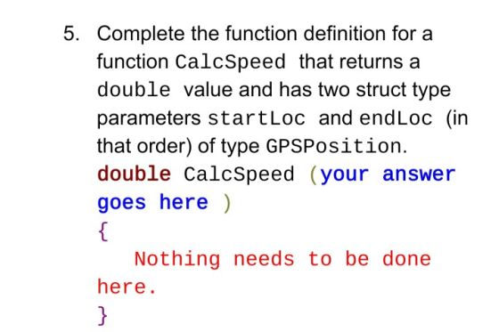 5. Complete the function definition for a function CalcSpeed that returns a double value and has two struct type parameters s
