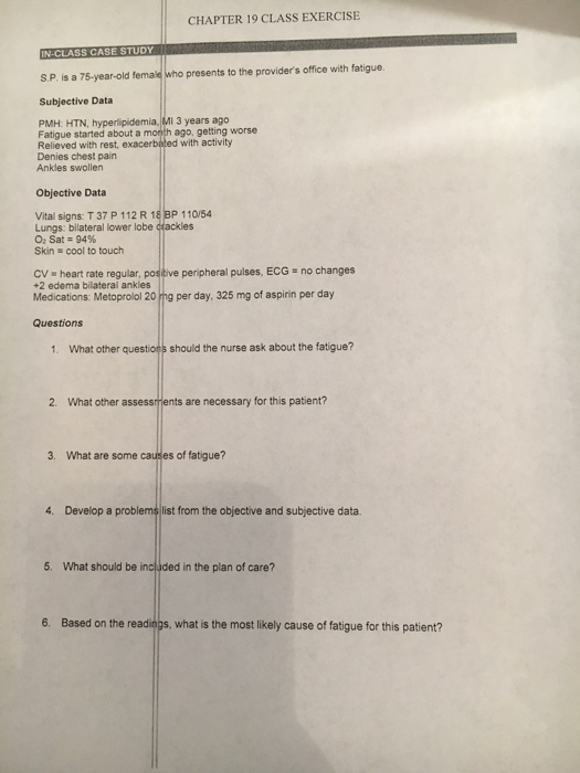 CHAPTER 19 CLASS EXERCISE IN-CLASS CASE STUDY S.P. is a 75-year-old female who presents to the providers office with fatigue. Subjective Data PMH: HTN, hyperlipidemia, MI 3 years ago Fatigue started about a month ago, getting worse Relieved with rest, exacerbated with activity Denies chest pain Ankles swollen Objective Data Vital signs: T 37 P 112 R 18 BP 110/54 Lungs: bilateral lower lobe cfackles О, Sat-94% Skin cool to touch Cy heart rate regular, positive peripheral pulses, ECG no changes +2 edema bilateral ankles Medications: Metoprolol 20 mg per day, 325 mg of aspirin per day Questions 1. What other questions should the nurse ask about the fatigue? 2. What other assessments are necessary for this patient? 3. What are some causes of fatigue? 4. Develop a p list from the objective and subjective data. 5. What should be included in the plan of care? 6. Based on the readings, what is the most likely cause of fatigue for this patient?