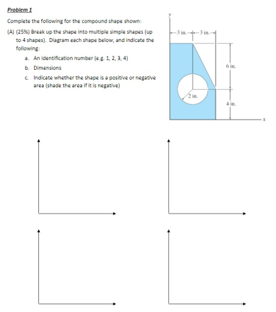 Problem1 Complete the following for the compound shape shown: (A) (25%) Break up the shape into multiple simple shapes (up 3 in.-3 in to 4 shapes). Diagram each shape below, and indicate the following a. An identification number (e.g. 1, 2, 3, 4) b. Dimensions c. Indicate whether the shape is a positive or negative 6 in area (shade the area if it is negative) 2 in 4 in xt