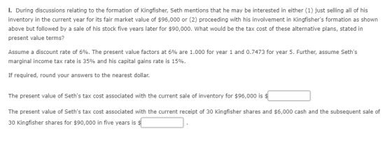 I. During discussions relating to the formation of Kingfisher, Seth mentions that he may be interested in either (1) just selling all of his inventory in the current year for its fair market value of $96,000 or (2) proceeding with his involvement in Kingfishers formation as shown above but followed by a sale of his stock five years later for $90,000. What would be the tax cost of these alternative plans, stated in present value terms? Assume a discount rate of 6%. The present value factors at 6% are 1.000 for year 1 and 0.7473 for year 5. Further, assume Seths marginal income tax rate is 35% and his capital gains rate is 15% If required, round your answers to the nearest dollar. The present value of Seths tax cost associated with the current sale of inventory for $96,000 is The present value of Seths tax cost associated with the current receipt of 30 Kingfisher shares and $6,000 cash and the subsequent sale of 30 Kingfisher shares for $90,000 in five years is