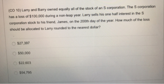 (CO 10) Larry and Barry owned equally all of the stock of an S corporation. The corporation has a loss of $100,000 during a n