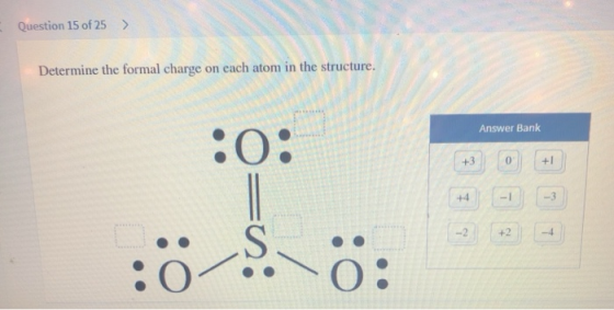 Question 15 of 25 Determine the formal charge on each atom in the structure. Answer Bank +1 +3 -3 +4 -I -2 +2 -4 O: :0 S