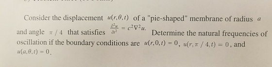 Consider the displacement ufe.o) of a pie shaped membrane of radius a and angle π / 4 that satisfies a? oscillation if the boundary conditions are u(r,01) 0, u(r, π / 4, t-0 , and ula, 0,1) 0 Determine the natural frequencies of