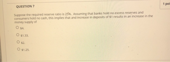 1 poi QUESTION 7 Suppose the required reserve ratio is 25%. Assuming that banks hold no excess reserves and consumers hold no
