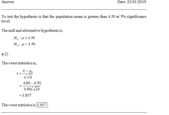 Answer Date: 23/01/2019 To test the hypothesis is that the population mean is greater than 4.50 at 5% significance level The null and alternative hypothesis is, Ho:4.50 Hai μ> 4.50 a-1 The t-test statistics is, 4.80-4.50 0.80//24 = 1.837 The t-test statistics is 1.837