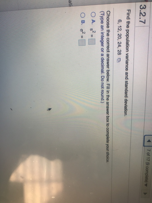 7 of 17 (9 complete) 3.2.7 Find the population variance and standard deviation. 6, 12, 20, 24, 28 Choose the correct answer b