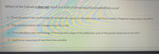 Which of the following does not result in a shift of the production possibilities curve? Firms develop a new technology to in