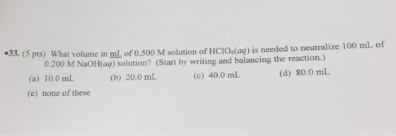 33. (5 pts) What volume in mL of 0 3. (s pts) what volume in mL of 0.500 M solution of HCIO (aą) is needed to neutralize 100 mL of 0.200 M NaOHag) solution? (Start by writing and balancing the reaction.) 0.200 M NaOH(aq) solution? (Start by writing and balancing the (a) 10.0 mL (e) none of these (b) 20.0 mL (c) 40.0 mL (d) 80.0 mL