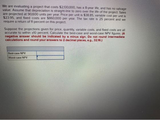 We are evaluating a project that costs $2.130,000, has a 8-year life, and has no salvage value. Assume that depreciation is s