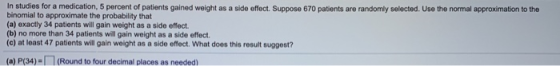 In studies for a medication, 5 percent of patients gained weight as a side effect. Suppose 670 patients are randomly selected