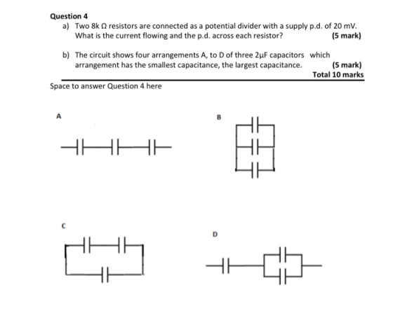 Question 4 a) Two 8k resistors are connected as a potential divider with a supply p.d. of 20 mv. What is the current flowing