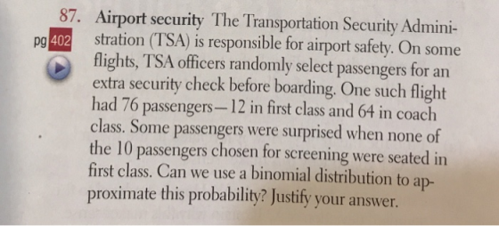 87. Airport security The Transportation Security Admini- pg 402 stration (TSA) is responsible for airport safety. On some flights, TSA officers randomly select passengers for an extra security check before boarding. One such flight had 76 passengers-12 in first class and 64 in coach class. Some passengers were surprised when none of the 10 passengers chosen for screening were seated in first class. Can we use a binomial distribution to ap- proximate this probability? Justify your answer