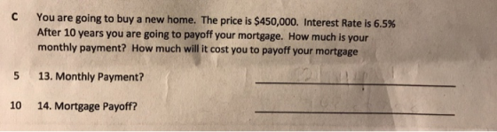 C You are going to buy a new home. The price is $450,000. Interest Rate is 6.5% After 10 years you are going to payoff your mortgage. How much is your monthly payment? How much will it cost you to payoff your mortgage 5 13. Monthly Payment? 10 14. Mortgage Payoff?